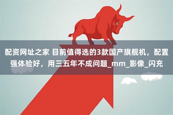 配资网址之家 目前值得选的3款国产旗舰机，配置强体验好，用三五年不成问题_mm_影像_闪充