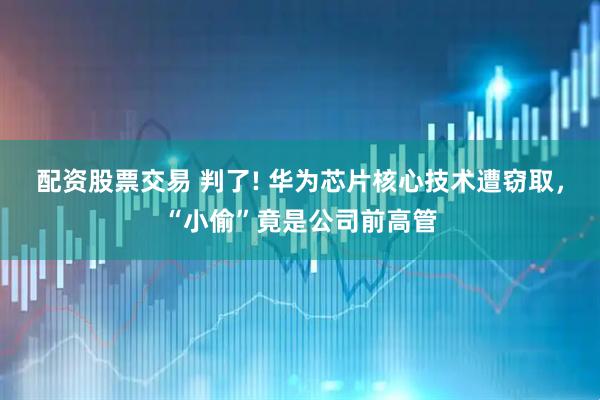 配资股票交易 判了! 华为芯片核心技术遭窃取，“小偷”竟是公司前高管