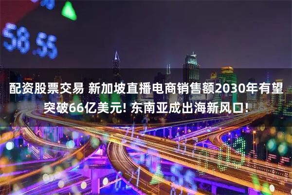 配资股票交易 新加坡直播电商销售额2030年有望突破66亿美元! 东南亚成出海新风口!