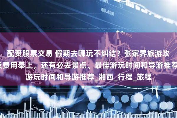 配资股票交易 假期去哪玩不纠结？张家界旅游攻略张家界五日游及费用奉上，还有必去景点、最佳游玩时间和导游推荐_湘西_行程_旅程