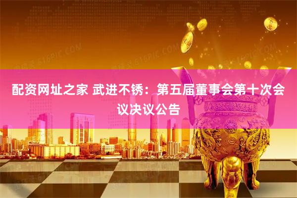 配资网址之家 武进不锈：第五届董事会第十次会议决议公告