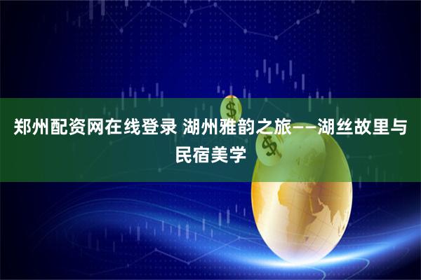 郑州配资网在线登录 湖州雅韵之旅——湖丝故里与民宿美学