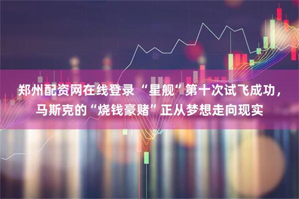 郑州配资网在线登录 “星舰”第十次试飞成功，马斯克的“烧钱豪赌”正从梦想走向现实