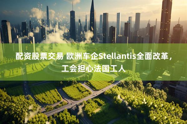 配资股票交易 欧洲车企Stellantis全面改革，工会担心法国工人