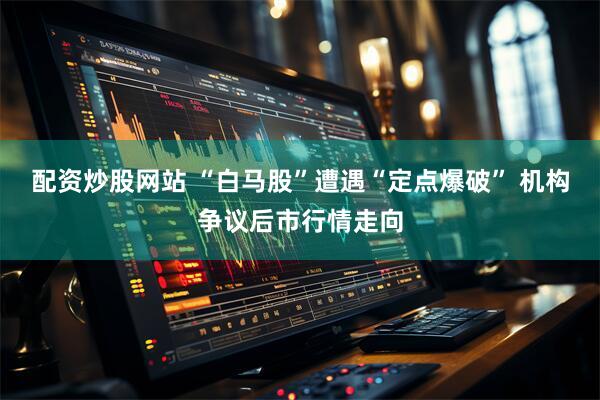 配资炒股网站 “白马股”遭遇“定点爆破” 机构争议后市行情走向