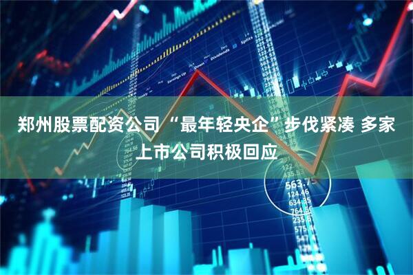 郑州股票配资公司 “最年轻央企”步伐紧凑 多家上市公司积极回应