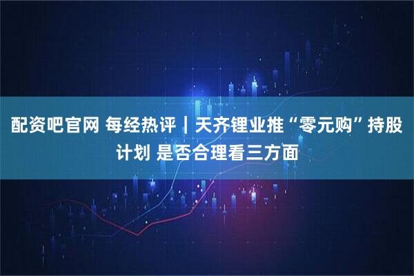 配资吧官网 每经热评｜天齐锂业推“零元购”持股计划 是否合理看三方面