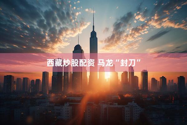 西藏炒股配资 马龙“封刀”
