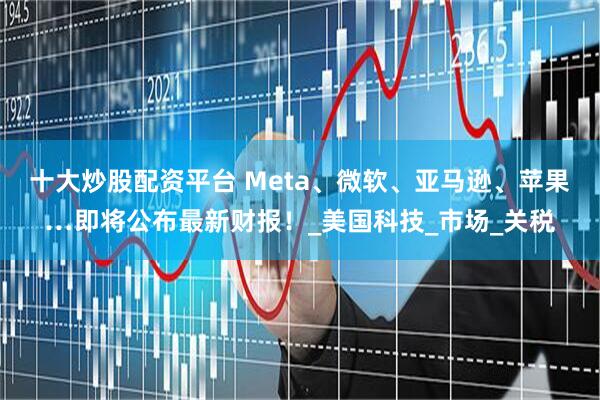 十大炒股配资平台 Meta、微软、亚马逊、苹果…即将公布最新财报！_美国科技_市场_关税