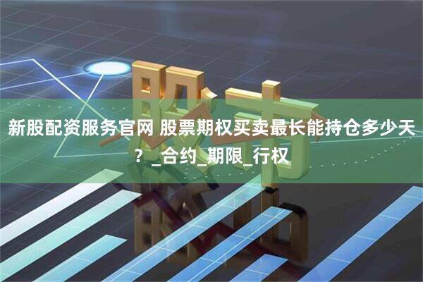 新股配资服务官网 股票期权买卖最长能持仓多少天？_合约_期限_行权