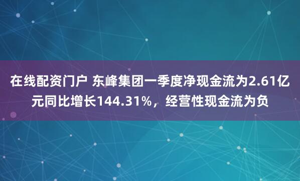在线配资门户 东峰集团一季度净现金流为2.61亿元同比增长144.31%，经营性现金流为负