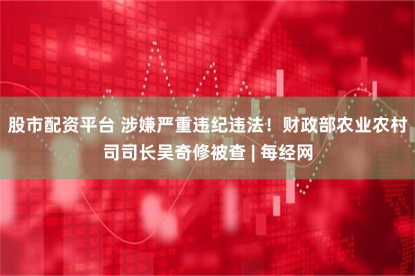 股市配资平台 涉嫌严重违纪违法！财政部农业农村司司长吴奇修被查 | 每经网