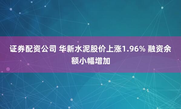 证券配资公司 华新水泥股价上涨1.96% 融资余额小幅增加
