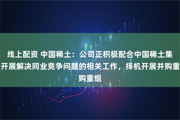 线上配资 中国稀土：公司正积极配合中国稀土集团开展解决同业竞争问题的相关工作，择机开展并购重组
