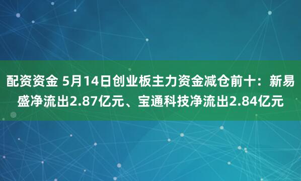 配资资金 5月14日创业板主力资金减仓前十：新易盛净流出2.87亿元、宝通科技净流出2.84亿元