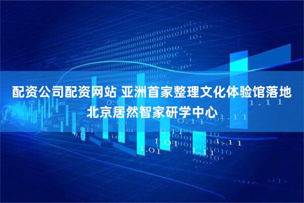 配资公司配资网站 亚洲首家整理文化体验馆落地北京居然智家研学中心