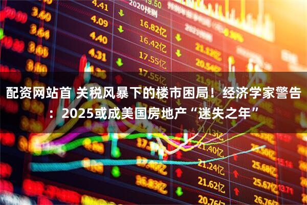 配资网站首 关税风暴下的楼市困局！经济学家警告：2025或成美国房地产“迷失之年”