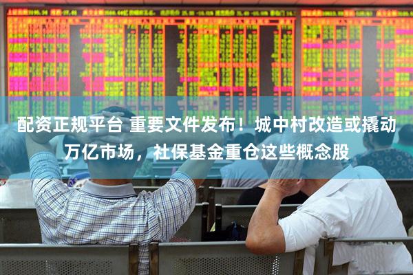配资正规平台 重要文件发布！城中村改造或撬动万亿市场，社保基金重仓这些概念股