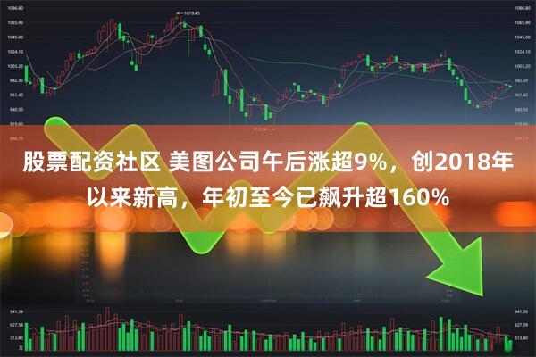 股票配资社区 美图公司午后涨超9%，创2018年以来新高，年初至今已飙升超160%
