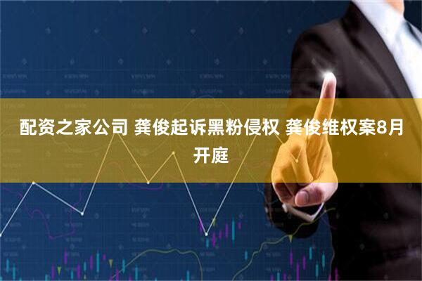 配资之家公司 龚俊起诉黑粉侵权 龚俊维权案8月开庭