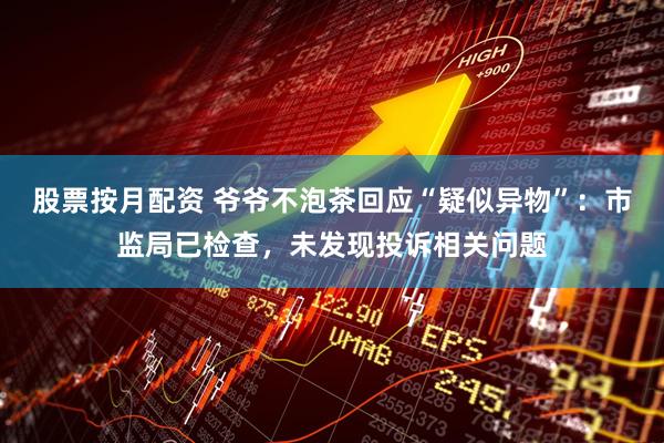 股票按月配资 爷爷不泡茶回应“疑似异物”：市监局已检查，未发现投诉相关问题