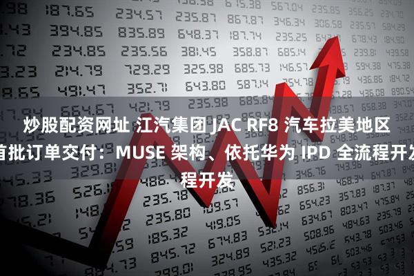 炒股配资网址 江汽集团 JAC RF8 汽车拉美地区首批订单交付：MUSE 架构、依托华为 IPD 全流程开发