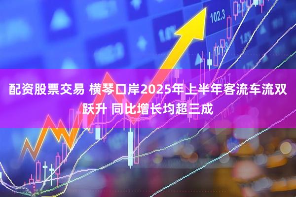 配资股票交易 横琴口岸2025年上半年客流车流双跃升 同比增长均超三成