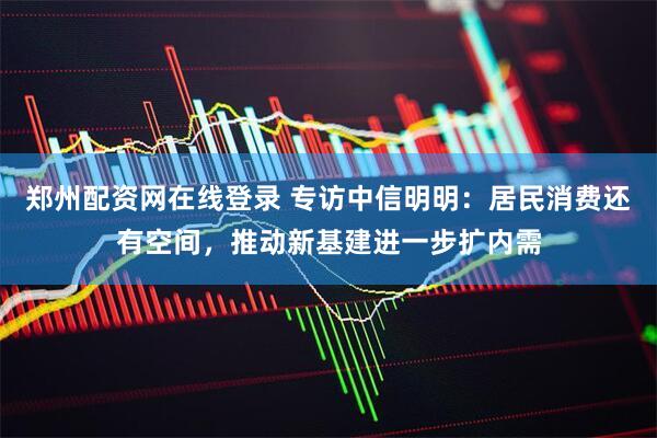 郑州配资网在线登录 专访中信明明：居民消费还有空间，推动新基建进一步扩内需