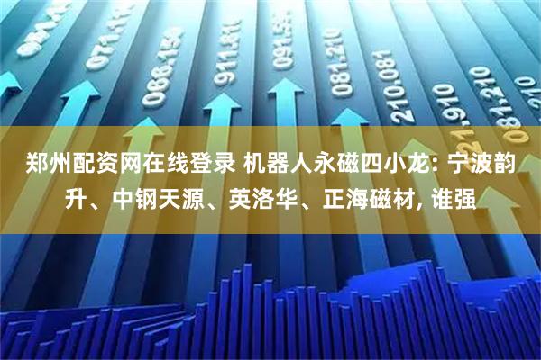 郑州配资网在线登录 机器人永磁四小龙: 宁波韵升、中钢天源、英洛华、正海磁材, 谁强