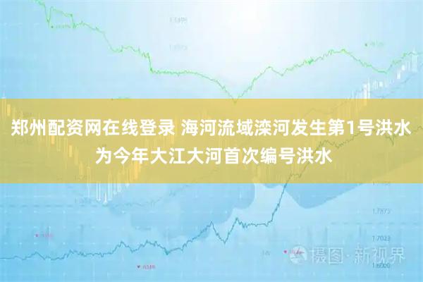 郑州配资网在线登录 海河流域滦河发生第1号洪水 为今年大江大河首次编号洪水