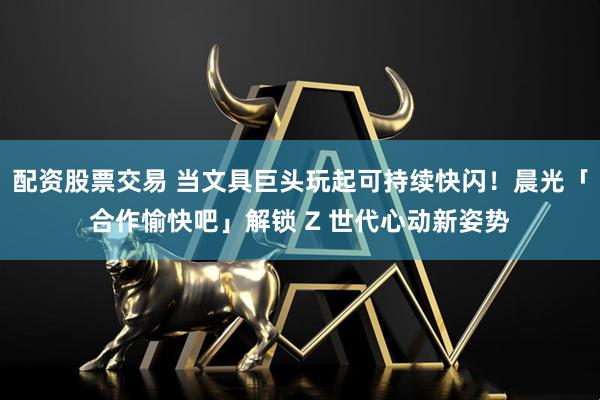 配资股票交易 当文具巨头玩起可持续快闪！晨光「合作愉快吧」解锁 Z 世代心动新姿势