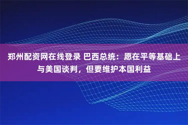 郑州配资网在线登录 巴西总统：愿在平等基础上与美国谈判，但要维护本国利益