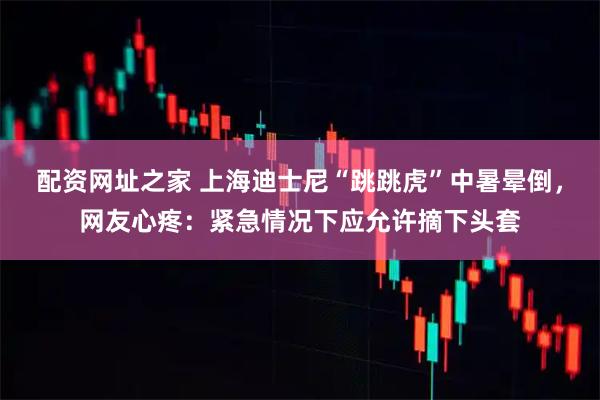 配资网址之家 上海迪士尼“跳跳虎”中暑晕倒，网友心疼：紧急情况下应允许摘下头套