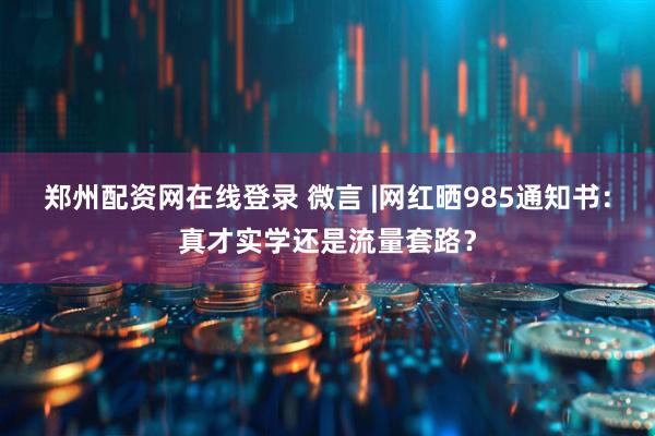 郑州配资网在线登录 微言 |网红晒985通知书：真才实学还是流量套路？