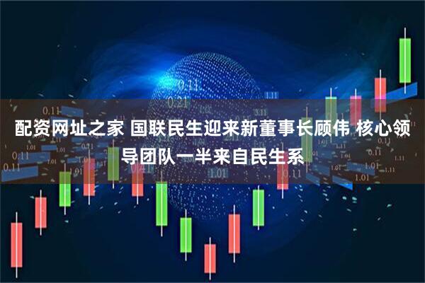配资网址之家 国联民生迎来新董事长顾伟 核心领导团队一半来自民生系