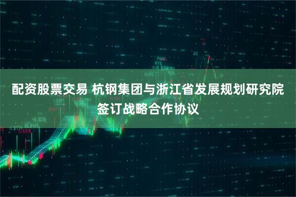 配资股票交易 杭钢集团与浙江省发展规划研究院签订战略合作协议