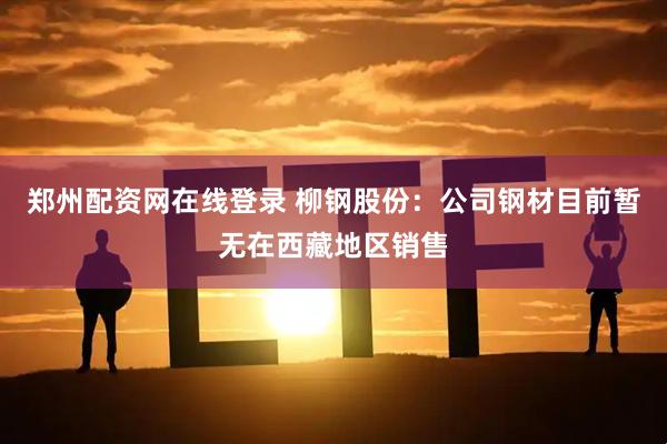 郑州配资网在线登录 柳钢股份：公司钢材目前暂无在西藏地区销售