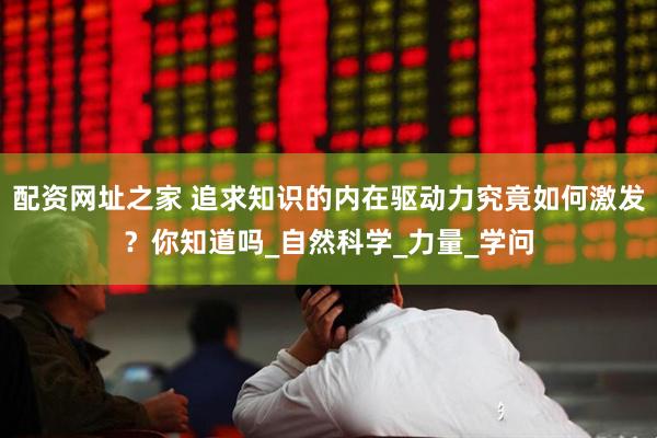 配资网址之家 追求知识的内在驱动力究竟如何激发？你知道吗_自然科学_力量_学问