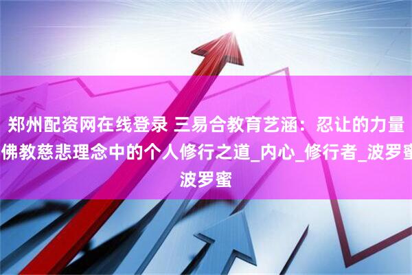 郑州配资网在线登录 三易合教育艺涵：忍让的力量-佛教慈悲理念中的个人修行之道_内心_修行者_波罗蜜