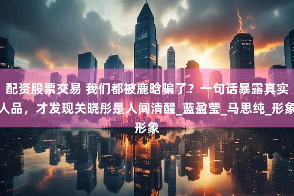配资股票交易 我们都被鹿晗骗了？一句话暴露真实人品，才发现关晓彤是人间清醒_蓝盈莹_马思纯_形象