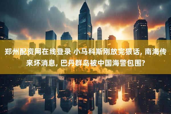郑州配资网在线登录 小马科斯刚放完狠话, 南海传来坏消息, 巴丹群岛被中国海警包围?
