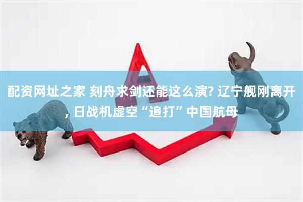 配资网址之家 刻舟求剑还能这么演? 辽宁舰刚离开, 日战机虚空“追打”中国航母