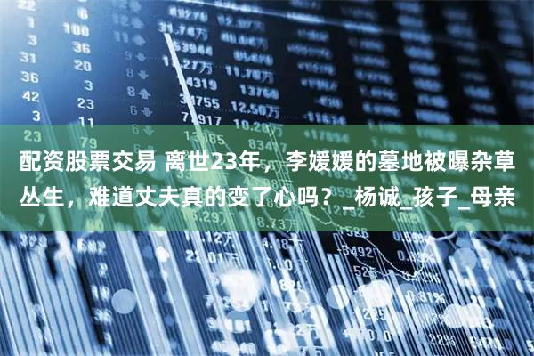 配资股票交易 离世23年，李媛媛的墓地被曝杂草丛生，难道丈夫真的变了心吗？_杨诚_孩子_母亲