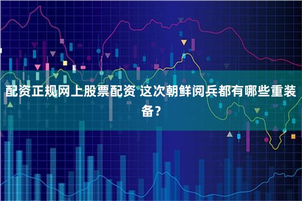 配资正规网上股票配资 这次朝鲜阅兵都有哪些重装备？